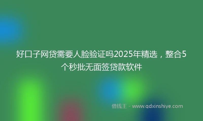 好口子网贷需要人脸验证吗2025年精选，整合5个秒批无面签贷款软件