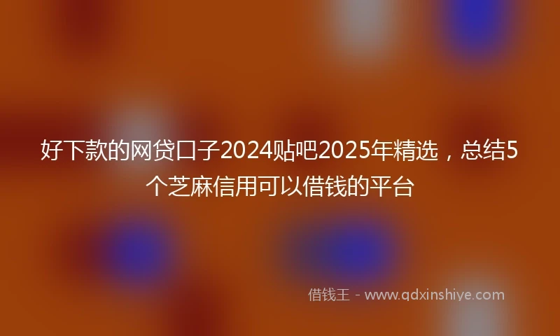 好下款的网贷口子2024贴吧2025年精选，总结5个芝麻信用可以借钱的平台
