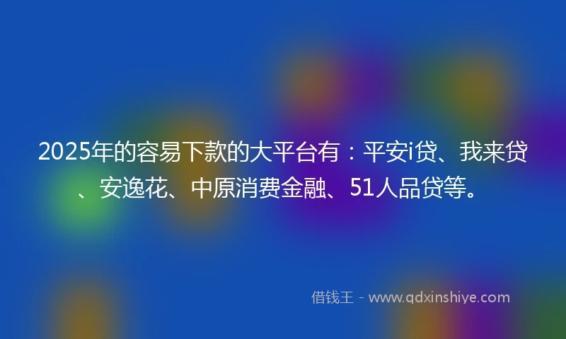2025年的容易下款的大平台有：平安i贷、我来贷、安逸花、中原消费金融、51人品贷等。
