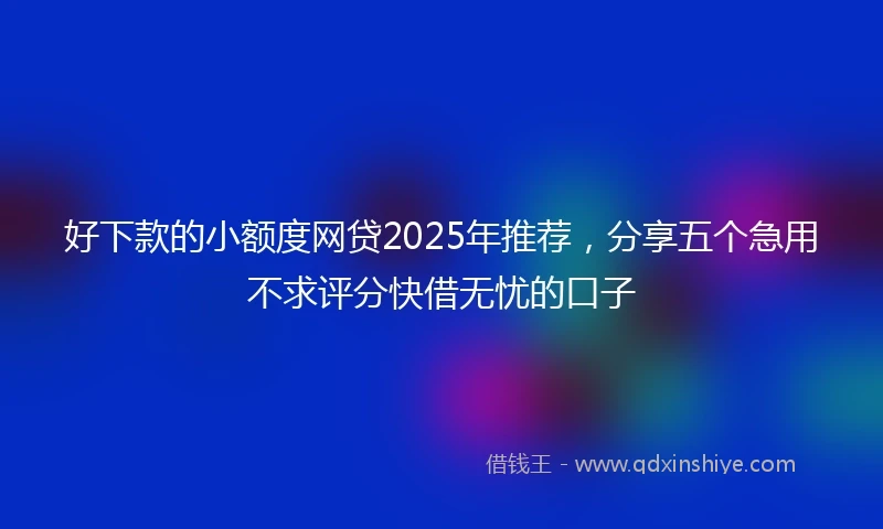 好下款的小额度网贷2025年推荐，分享五个急用不求评分快借无忧的口子
