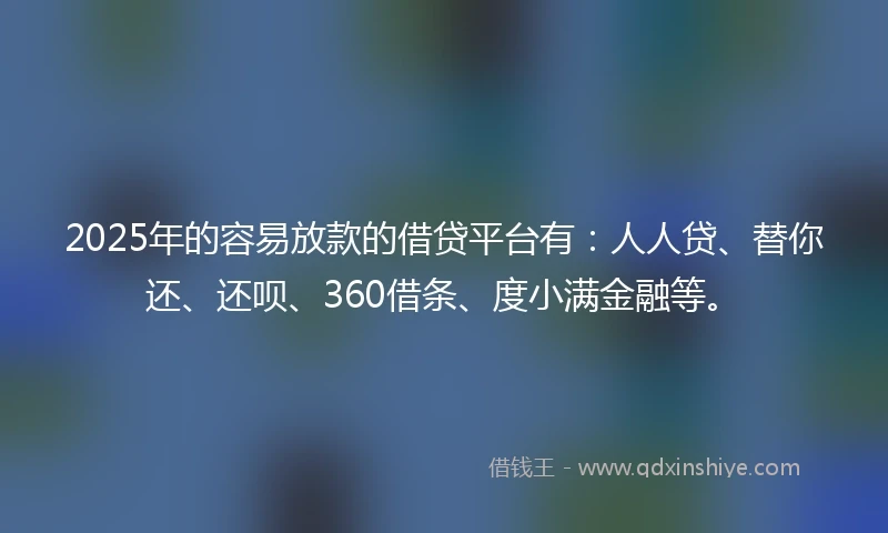 2025年的容易放款的借贷平台有：人人贷、替你还、还呗、360借条、度小满金融等。