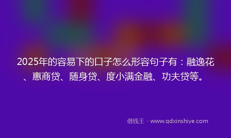 2025年的容易下的口子怎么形容句子有：融逸花、惠商贷、随身贷、度小满金融、功夫贷等。