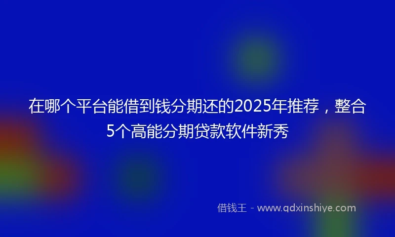 在哪个平台能借到钱分期还的2025年推荐，整合5个高能分期贷款软件新秀
