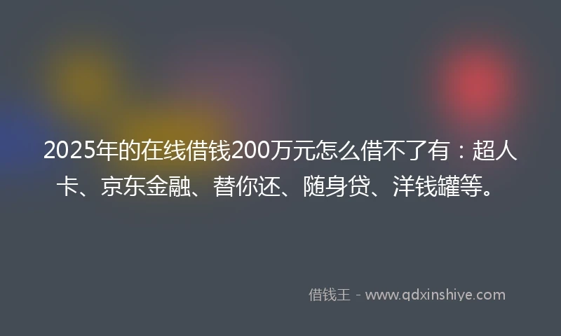 2025年的在线借钱200万元怎么借不了有：超人卡、京东金融、替你还、随身贷、洋钱罐等。