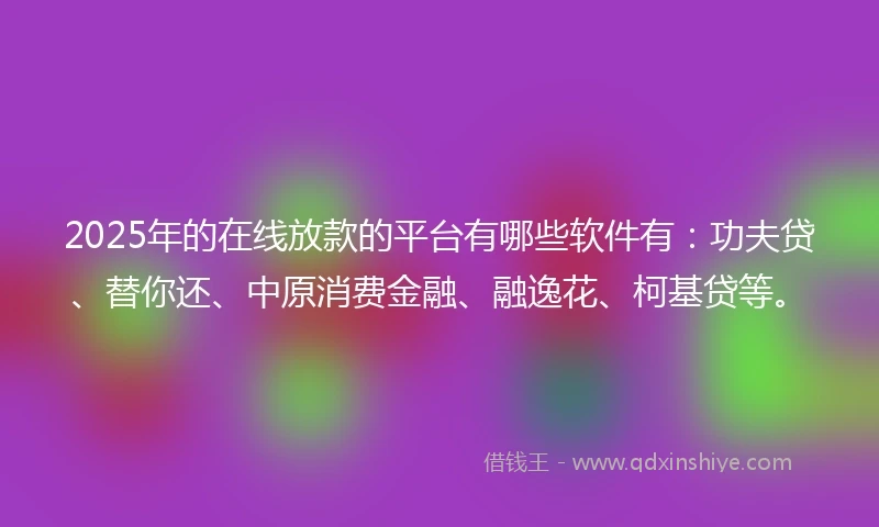 2025年的在线放款的平台有哪些软件有：功夫贷、替你还、中原消费金融、融逸花、柯基贷等。