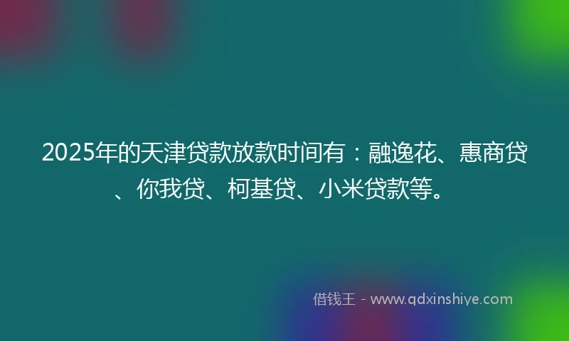 2025年的天津贷款放款时间有：融逸花、惠商贷、你我贷、柯基贷、小米贷款等。