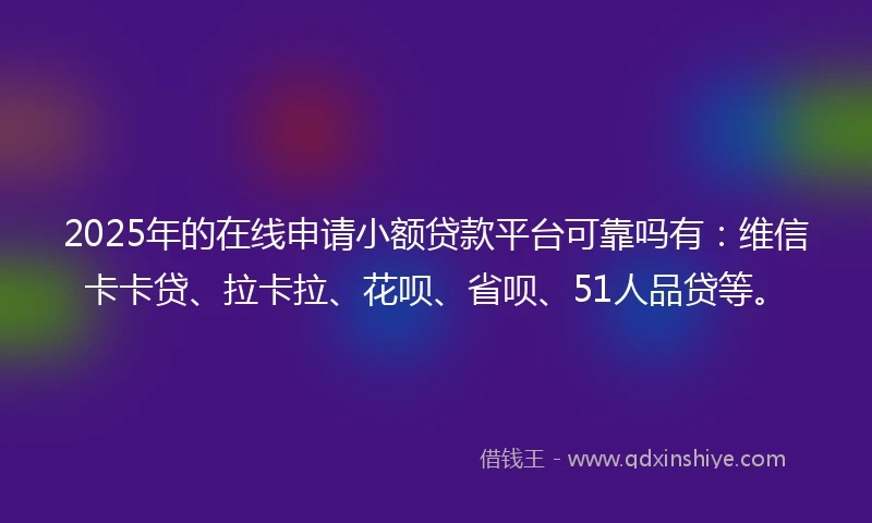 2025年的在线申请小额贷款平台可靠吗有：维信卡卡贷、拉卡拉、花呗、省呗、51人品贷等。