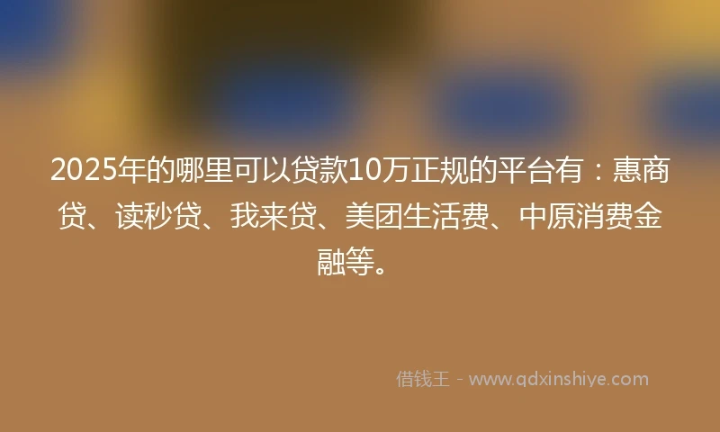2025年的哪里可以贷款10万正规的平台有：惠商贷、读秒贷、我来贷、美团生活费、中原消费金融等。