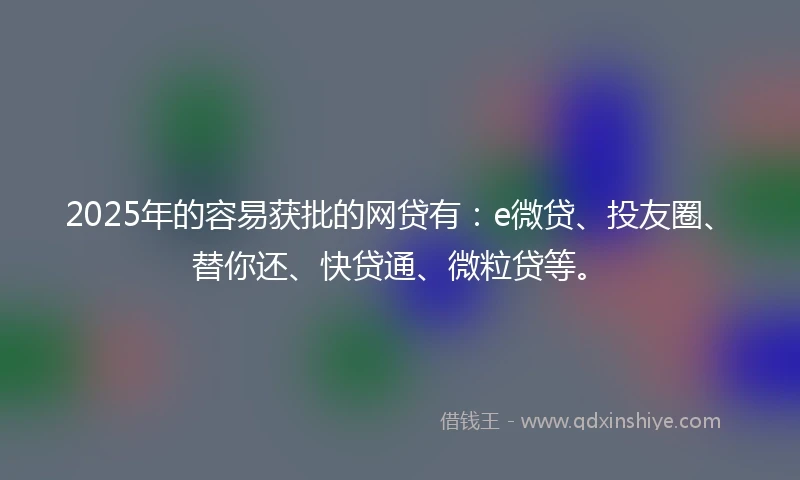 2025年的容易获批的网贷有：e微贷、投友圈、替你还、快贷通、微粒贷等。