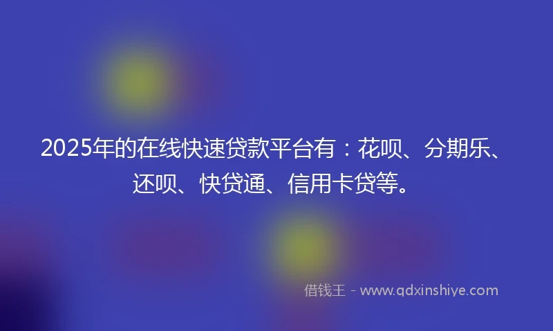2025年的在线快速贷款平台有:花呗、分期乐、还呗、快贷通、信用卡贷等。