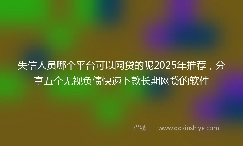 失信人员哪个平台可以网贷的呢2025年推荐，分享五个无视负债快速下款长期网贷的软件
