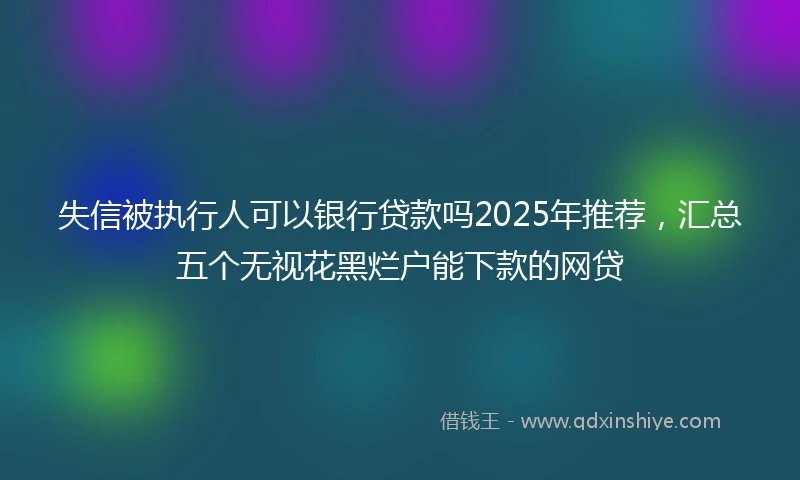 失信被执行人可以银行贷款吗2025年推荐，汇总五个无视花黑烂户能下款的网贷