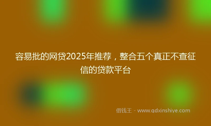 容易批的网贷2025年推荐，整合五个真正不查征信的贷款平台