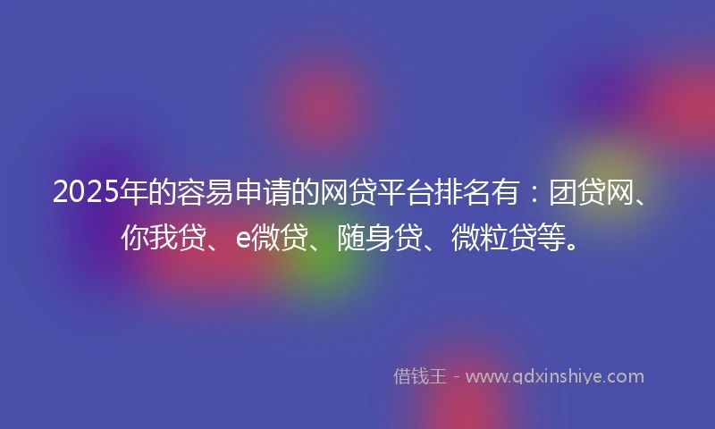 2025年的容易申请的网贷平台排名有：团贷网、你我贷、e微贷、随身贷、微粒贷等。