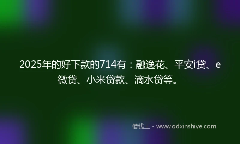 2025年的好下款的714有：融逸花、平安i贷、e微贷、小米贷款、滴水贷等。