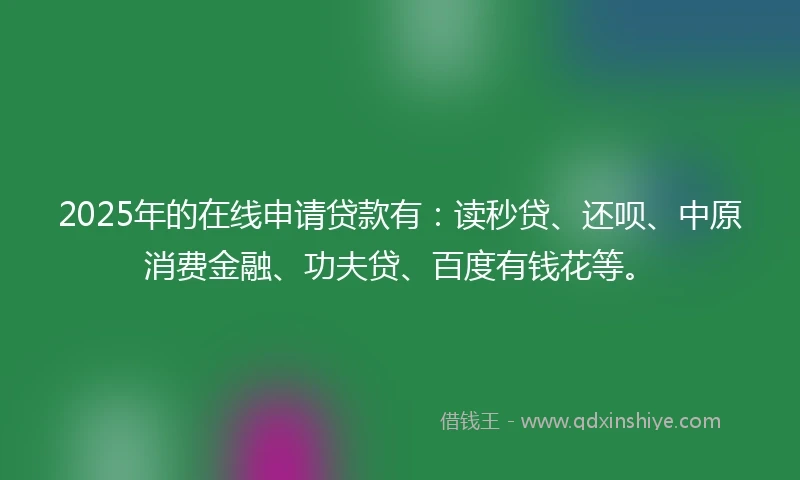2025年的在线申请贷款有：读秒贷、还呗、中原消费金融、功夫贷、百度有钱花等。