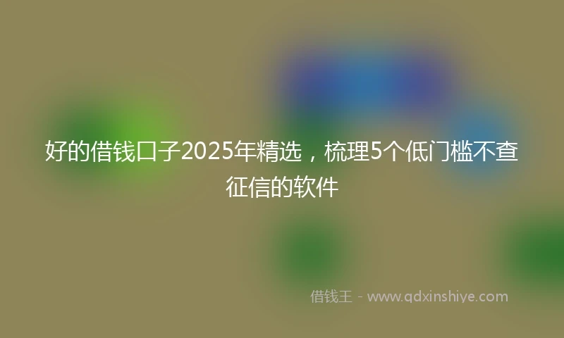 好的借钱口子2025年精选，梳理5个低门槛不查征信的软件