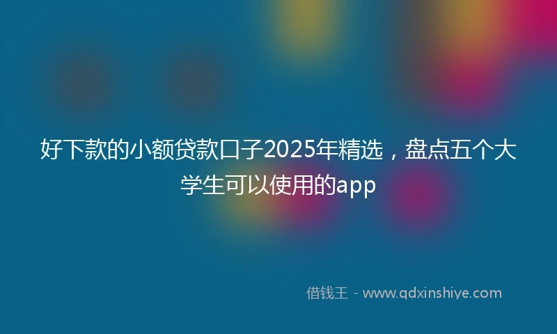 好下款的小额贷款口子2025年精选，盘点五个大学生可以使用的app