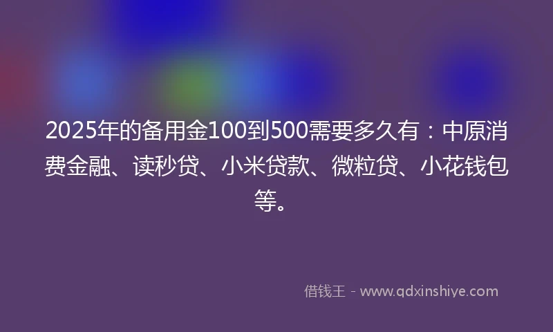 2025年的备用金100到500需要多久有：中原消费金融、读秒贷、小米贷款、微粒贷、小花钱包等。