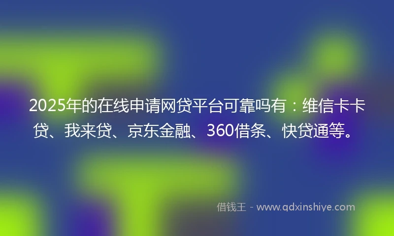 2025年的在线申请网贷平台可靠吗有：维信卡卡贷、我来贷、京东金融、360借条、快贷通等。