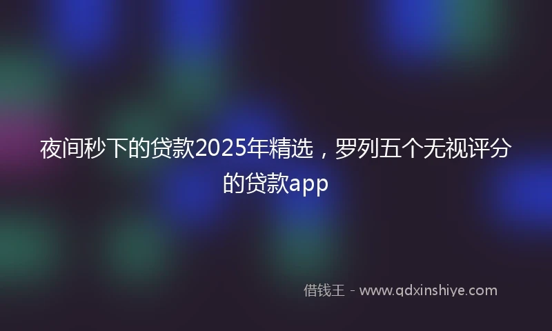 夜间秒下的贷款2025年精选，罗列五个无视评分的贷款app
