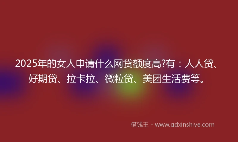 2025年的女人申请什么网贷额度高?有：人人贷、好期贷、拉卡拉、微粒贷、美团生活费等。
