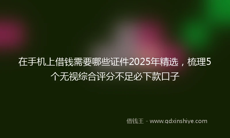在手机上借钱需要哪些证件2025年精选，梳理5个无视综合评分不足必下款口子