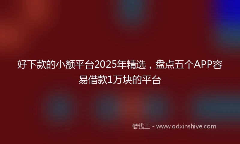 好下款的小额平台2025年精选，盘点五个APP容易借款1万块的平台