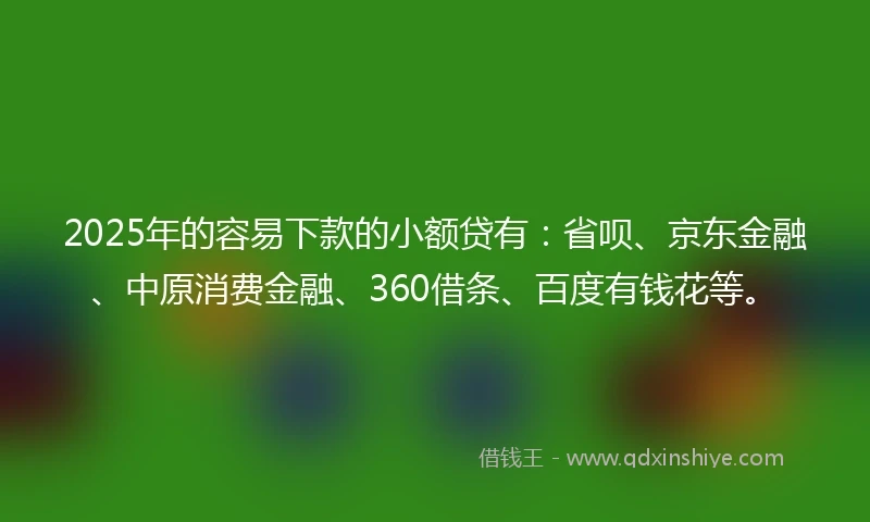 2025年的容易下款的小额贷有：省呗、京东金融、中原消费金融、360借条、百度有钱花等。