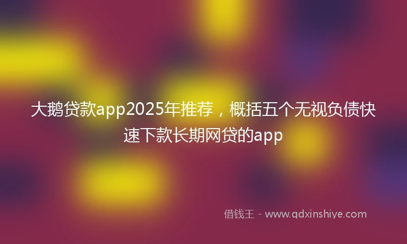 大鹅贷款app2025年推荐，概括五个无视负债快速下款长期网贷的app