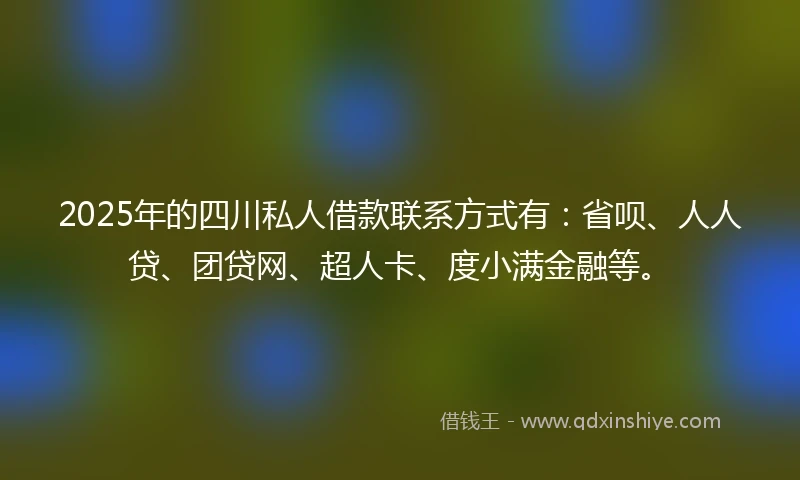 2025年的四川私人借款联系方式有：省呗、人人贷、团贷网、超人卡、度小满金融等。