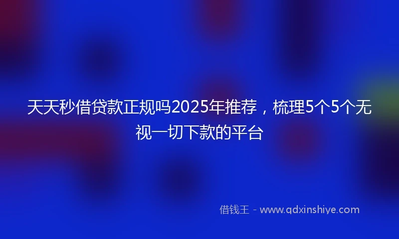 天天秒借贷款正规吗2025年推荐，梳理5个5个无视一切下款的平台
