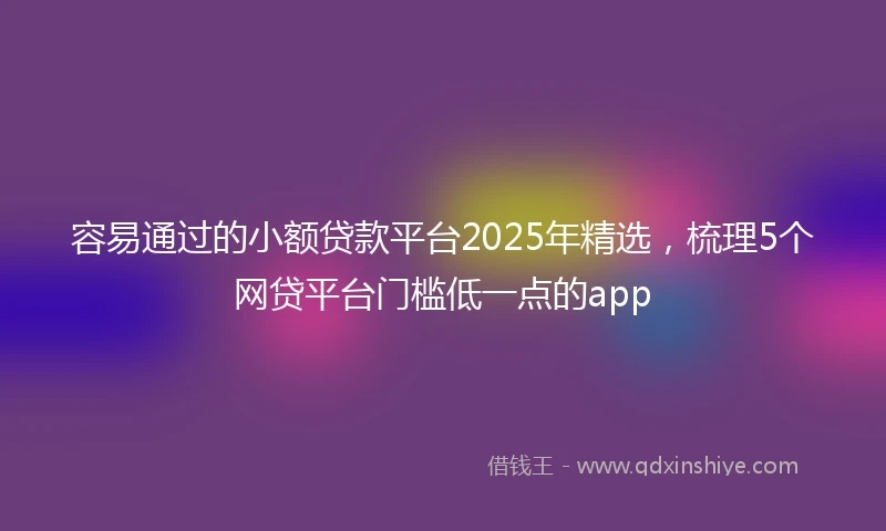 容易通过的小额贷款平台2025年精选，梳理5个网贷平台门槛低一点的app