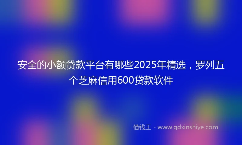 安全的小额贷款平台有哪些2025年精选，罗列五个芝麻信用600贷款软件