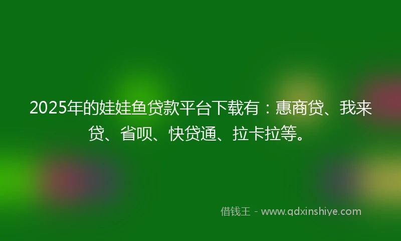 2025年的娃娃鱼贷款平台下载有：惠商贷、我来贷、省呗、快贷通、拉卡拉等。