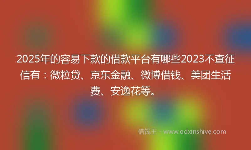 2025年的容易下款的借款平台有哪些2023不查征信有：微粒贷、京东金融、微博借钱、美团生活费、安逸花等。