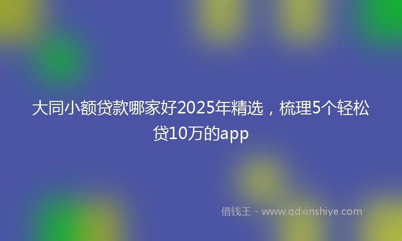 大同小额贷款哪家好2025年精选，梳理5个轻松贷10万的app