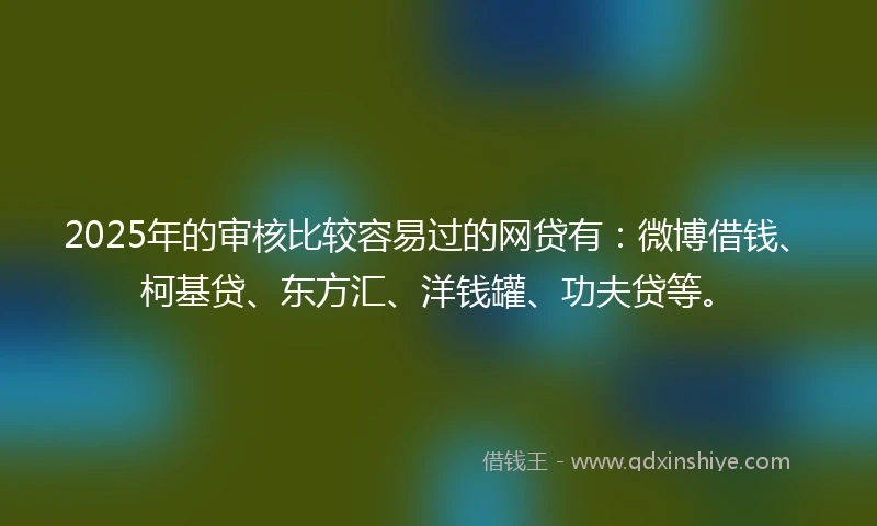 2025年的审核比较容易过的网贷有：微博借钱、柯基贷、东方汇、洋钱罐、功夫贷等。