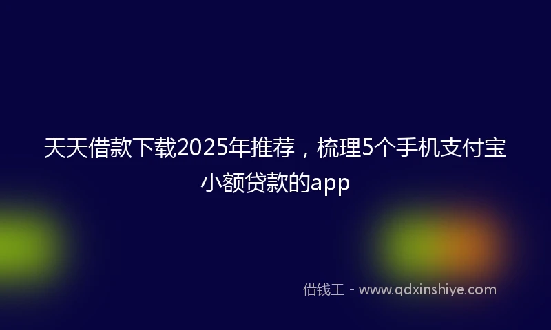 天天借款下载2025年推荐，梳理5个手机支付宝小额贷款的app