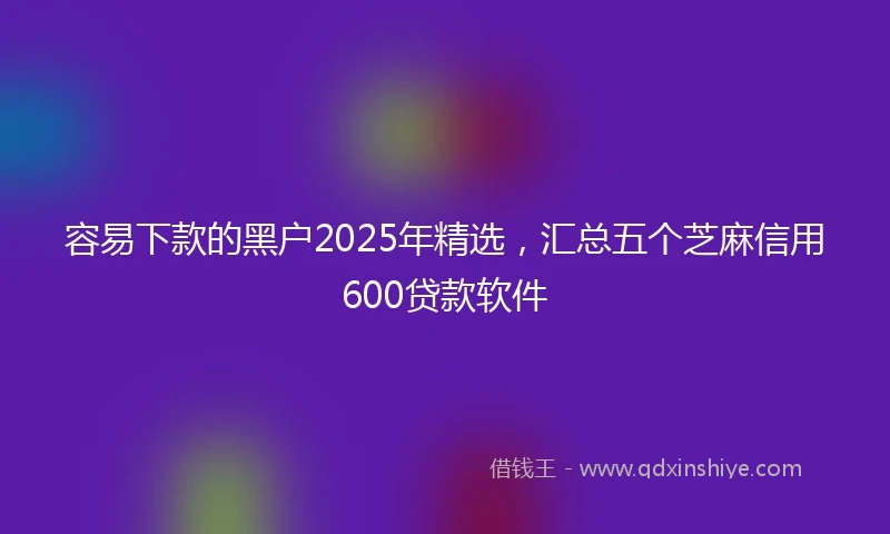 容易下款的黑户2025年精选，汇总五个芝麻信用600贷款软件