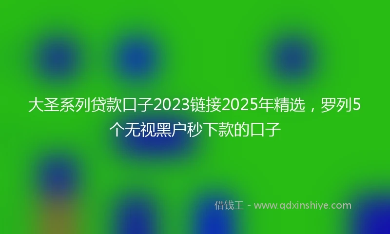 大圣系列贷款口子2023链接2025年精选，罗列5个无视黑户秒下款的口子