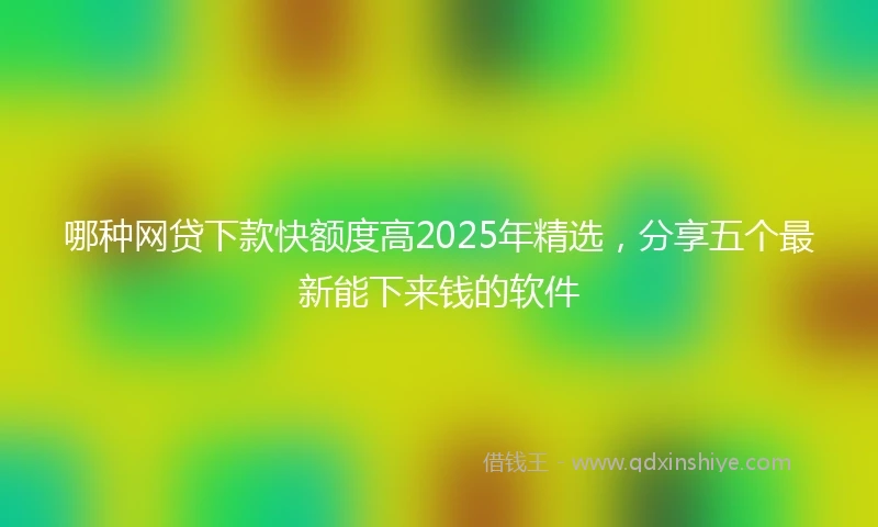 哪种网贷下款快额度高2025年精选，分享五个最新能下来钱的软件