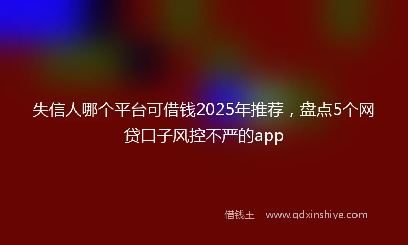 失信人哪个平台可借钱2025年推荐，盘点5个网贷口子风控不严的app