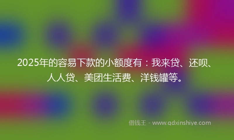 2025年的容易下款的小额度有：我来贷、还呗、人人贷、美团生活费、洋钱罐等。