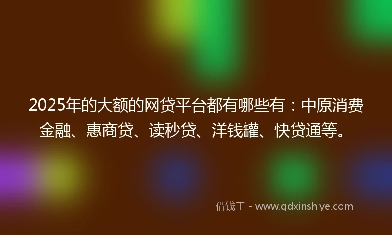 2025年的大额的网贷平台都有哪些有：中原消费金融、惠商贷、读秒贷、洋钱罐、快贷通等。