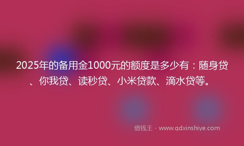 2025年的备用金1000元的额度是多少有：随身贷、你我贷、读秒贷、小米贷款、滴水贷等。