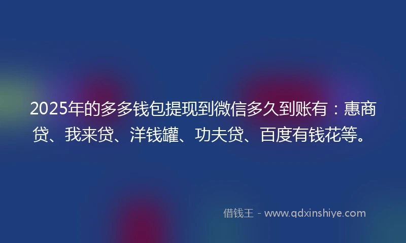 2025年的多多钱包提现到微信多久到账有：惠商贷、我来贷、洋钱罐、功夫贷、百度有钱花等。