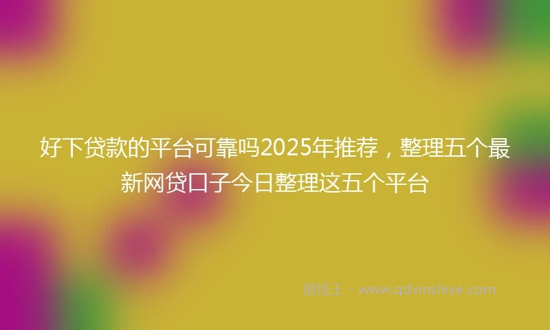 好下贷款的平台可靠吗2025年推荐，整理五个最新网贷口子今日整理这五个平台