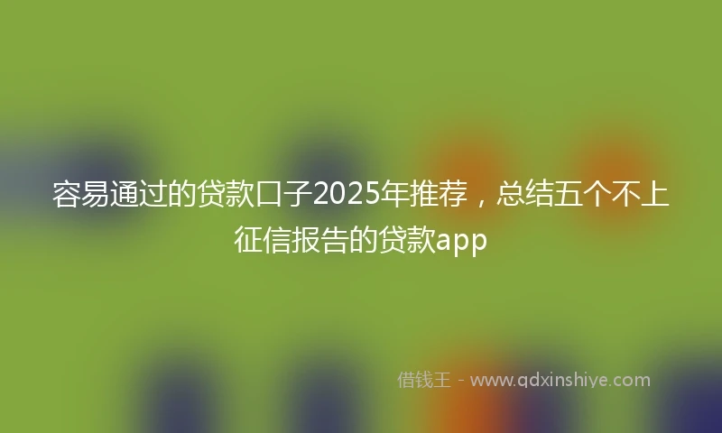 容易通过的贷款口子2025年推荐，总结五个不上征信报告的贷款app
