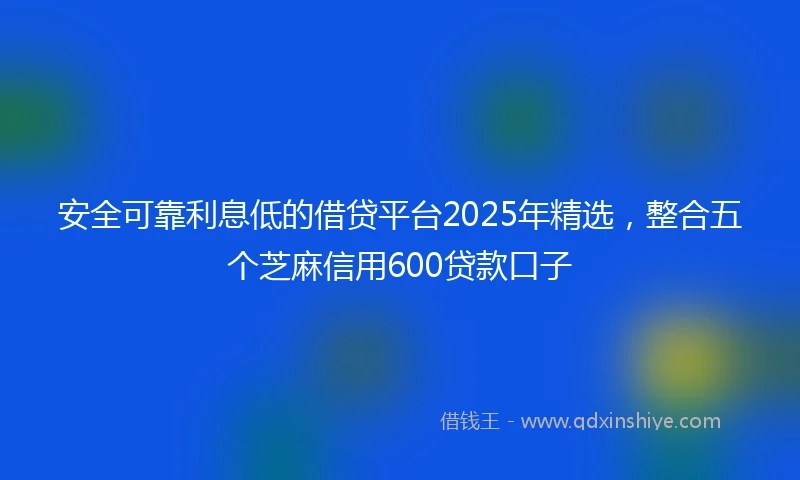 安全可靠利息低的借贷平台2025年精选，整合五个芝麻信用600贷款口子